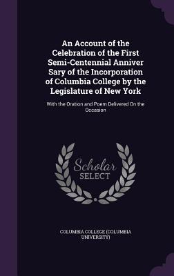 An Account of the Celebration of the First Semi-Centennial Anniver Sary of the Incorporation of Columbia College by the Legislature of New York: With the Oration and Poem Delivered On the Occasion - Columbia College (Columbia University) (Creator)