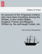 An Account of the Chippewa Indians, Who Have Been Travelling Among the Whites, in the United States, England, France and Belgium. Written By, the Self-Taught Indian, Etc. - Scholar's Choice Edition