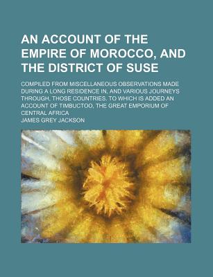 An Account of the Empire of Morocco, and the District of Suse: Compiled from Miscellaneous Observations Made During a Long Residence In, and Various Journeys Through, Those Countries. to Which Is Added an Account of Timbuctoo, the Great Emporium of Centra - Jackson, James Grey (Creator)