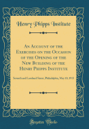 An Account of the Exercises on the Occasion of the Opening of the New Building of the Henry Phipps Institute: Seventh and Lombard Street, Philadelphia, May 10, 1913 (Classic Reprint)