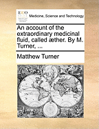 An Account of the Extraordinary Medicinal Fluid, Called Aether. by M. Turner, ...