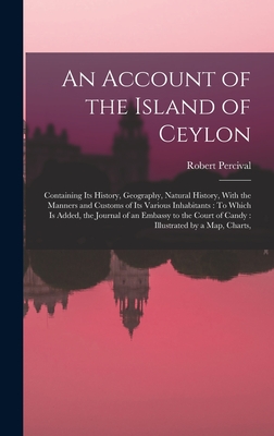 An Account of the Island of Ceylon: Containing Its History, Geography, Natural History, With the Manners and Customs of Its Various Inhabitants: To Which Is Added, the Journal of an Embassy to the Court of Candy: Illustrated by a Map, Charts, - Percival, Robert