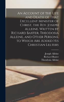 An Account of the Life and Death of That Excellent Minister of Christ, the Rev. Joseph Alleine. Written by Richard Baxter, Theodosia Alleine, and Other Persons, to Which are Added his Christian Lelters - Baxter, Richard, and Alleine, Joseph, and Alleine, Theodosia