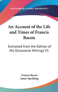 An Account of the Life and Times of Francis Bacon: Extracted from the Edition of His Occasional Writings V1