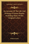 An Account of the Life and Writings of James Beattie Including Many of His Original Letters