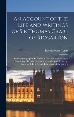 An Account of the Life and Writings of Sir Thomas Craig of Riccarton: Including Biographical Sketches of the Most Eminent Legal Characters, Since the Institution of the Court of Session by James V. Till the Period of the Union of the Crowns - Tytler, Patrick Fraser