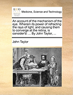 An Account of the Mechanism of the Eye. Wherein Its Power of Refracting the Rays of Light, and Causing Them to Converge at the Retina, Is Consider'd: ... by John Taylor,