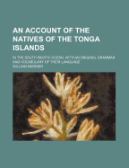 An Account of the Natives of the Tonga Islands in the South Pacific Ocean: With an Original Grammar and Vocabulary of Their Language. Compiled and Arranged from the Extensive Communications of Mr. William Mariner, Several Years Resident in Those Islands,