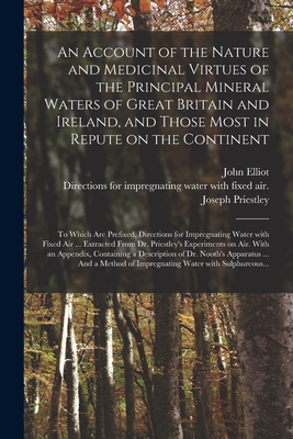 An Account of the Nature and Medicinal Virtues of the Principal Mineral Waters of Great Britain and Ireland, and Those Most in Repute on the Continent: to Which Are Prefixed, Directions for Impregnating Water With Fixed Air ... Extracted From Dr.... - Elliot, John 1747-1787, and Priestley, Joseph Directions for Imp (Creator)