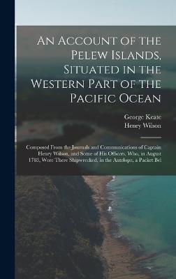 An Account of the Pelew Islands, Situated in the Western Part of the Pacific Ocean: Composed From the Journals and Communications of Captain Henry Wilson, and Some of His Officers, Who, in August 1783, Were There Shipwrecked, in the Antelope, a Packet Bel - Wilson, Henry, and Keate, George