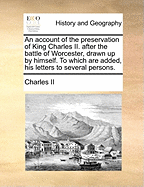 An Account of the Preservation of King Charles Ii. After the Battle of Worcester, Drawn up by Himself, to Which Are Added His Letters to Several Persons Ed. by Sir D. Dalrymple