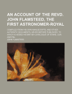 An Account of the Revd. John Flamsteed, the First Astronomer-Royal: Compiled from His Own Manuscripts, and Other Authentic Documents, Never Before Published. to Which Is Added His British Catalogue of Stars, Cor. and Enl