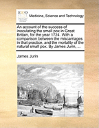 An Account of the Success of Inoculating the Small Pox in Great Britain, for the Year 1724. with a Comparison Between the Miscarriages in That Practice, and the Mortality of the Natural Small Pox. by James Jurin, ...