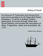 An Account of Timbuctoo and Housa from Oral Communications by El Hage Abd Salam Shabeeny. to Which Is Added, Letters Descriptive of Travels Through West and South Barbary and Across the Mountains of Atlas. Fragments, Notes and Anecdotes. by J.G.J.