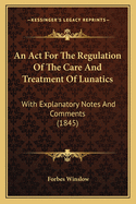 An Act For The Regulation Of The Care And Treatment Of Lunatics: With Explanatory Notes And Comments (1845)