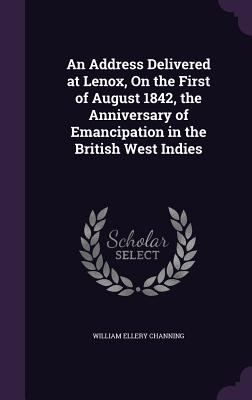 An Address Delivered at Lenox, On the First of August 1842, the Anniversary of Emancipation in the British West Indies - Channing, William Ellery, Dr.