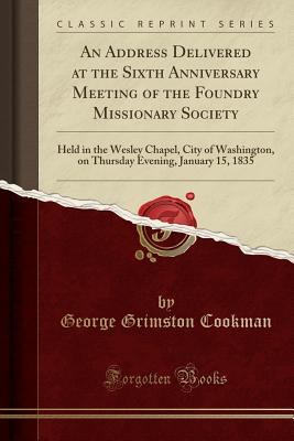 An Address Delivered at the Sixth Anniversary Meeting of the Foundry Missionary Society: Held in the Wesley Chapel, City of Washington, on Thursday Evening, January 15, 1835 (Classic Reprint) - Cookman, George Grimston