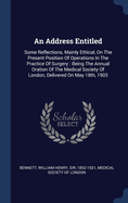 An Address Entitled: Some Reflections, Mainly Ethical, On The Present Position Of Operations In The Practice Of Surgery: Being The Annual Oration Of The Medical Society Of London, Delivered On May 18th, 1903