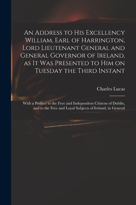 An Address to His Excellency William, Earl of Harrington, Lord Lieutenant General and General Governor of Ireland, as It Was Presented to Him on Tuesday the Third Instant; With a Preface to the Free and Independent Citizens of Dublin, and to the Free... - Lucas, Charles 1713-1771