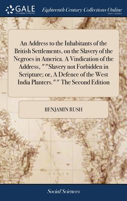 An Address to the Inhabitants of the British Settlements, on the Slavery of the Negroes in America. A Vindication of the Address, ""Slavery not Forbidden in Scripture; or, A Defence of the West India Planters."" The Second Edition - Rush, Benjamin