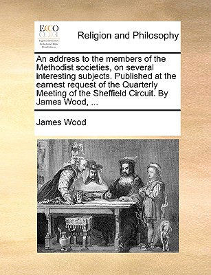 An Address to the Members of the Methodist Societies, on Several Interesting Subjects. Published at the Earnest Request of the Quarterly Meeting of the Sheffield Circuit. by James Wood, ... - Wood, James