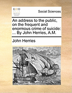 An Address to the Public, on the Frequent and Enormous Crime of Suicide: ... by John Herries, A.M