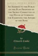 An Address to the Public on the Plan Proposed by the Secret Committee of the House of Commons for Examining the Affairs of the Bank (Classic Reprint)