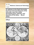 An Address to the Right Honorable the First Lord Commissioner of the Admiralty, Upon the Visible Decreasing Spirit, Splendor, and Discipline of the Navy. ... by an Officer