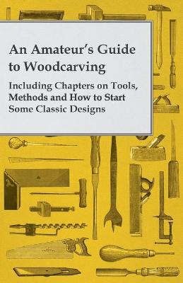 An Amateur's Guide to Woodcarving - Including Chapters on Tools, Methods and How to Start Some Classic Designs - Anon