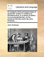 An Analysis of the Principal Duties of Social Life: Written in Imitation of Rochefoucault: In a Series of Letters to a Young Gentleman, on His Entrance Into the World. by John Andrews, ...