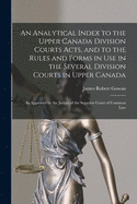 An Analytical Index to the Upper Canada Division Courts Acts, and to the Rules and Forms in Use in the Several Division Courts in Upper Canada [microform]: as Approved by the Judges of the Superior Court of Common Law