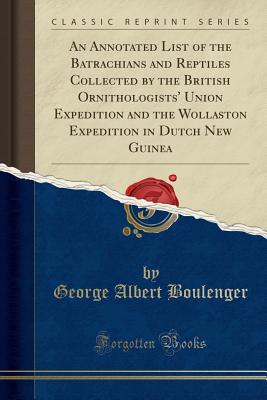 An Annotated List of the Batrachians and Reptiles Collected by the British Ornithologists' Union Expedition and the Wollaston Expedition in Dutch New Guinea (Classic Reprint) - Boulenger, George Albert