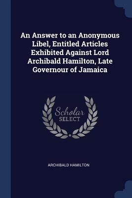 An Answer to an Anonymous Libel, Entitled Articles Exhibited Against Lord Archibald Hamilton, Late Governour of Jamaica - Hamilton, Archibald