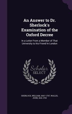 An Answer to Dr. Sherlock's Examination of the Oxford Decree: In a Letter From a Member of That University to his Friend In London - Sherlock, William, and Wallis, John