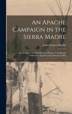 An Apache Campaign in the Sierra Madre: An Account of the Expedition in Pursuit of the Hostile Chiricahua Apaches in the Spring of 1883 - Bourke, John Gregory