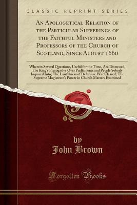 An Apologetical Relation of the Particular Sufferings of the Faithful Ministers and Professors of the Church of Scotland, Since August 1660: Wherein Several Questions, Useful for the Time, Are Discussed; The King's Prerogative Over Parliaments and People - Brown, John
