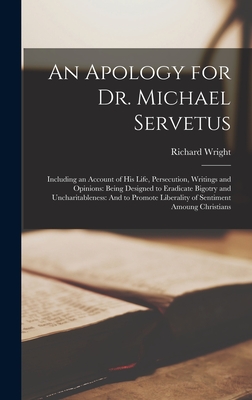 An Apology for Dr. Michael Servetus: Including an Account of His Life, Persecution, Writings and Opinions: Being Designed to Eradicate Bigotry and Uncharitableness: And to Promote Liberality of Sentiment Amoung Christians - Wright, Richard