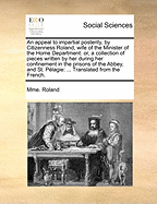 An Appeal to Impartial Posterity, by Citizenness Roland, Wife of the Minister of the Home Department: Or, a Collection of Pieces Written by her During her Confinement in the Prisons of the Abbey, and St. P?lagie: ... Translated From the French