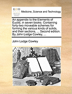 An Appendix to the Elements of Euclid, in Seven Books. Containing Forty-Two Moveable Schemes for Forming the Various Kinds of Solids, and Their Sections, ... Second Edition. by John Lodge Cowley,