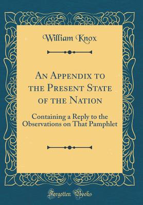 An Appendix to the Present State of the Nation: Containing a Reply to the Observations on That Pamphlet (Classic Reprint) - Knox, William