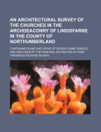 An Architectural Survey of the Churches in the Archdeaconry of Lindisfarne in the County of Northumberland; Containing Plans and Views of Seventy-Nin