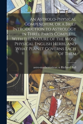 An Astrolo-physical Compendium, or a Brief Introduction to Astrology in Three Parts Complete. With the Nature of the Most Physical English Herbs, and What Planet Governs Each of Them - Ball, Richard Astro-Mathematicus N (Creator)