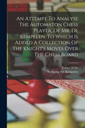 An Attempt to Analyse the Automaton Chess Player, of Mr. de Kempelen ... to Which Is Added, a ... Collection of the Knight's Moves Over the Chess Board