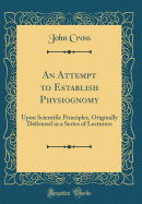 An Attempt to Establish Physiognomy: Upon Scientific Principles, Originally Delivered in a Series of Lecturers (Classic Reprint)
