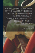 An Authentic Narrative of the Causes Which Led to the Death of Major Andr, Adjutant-general of His Majesty's Forces in North America [microform]