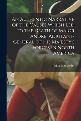 An Authentic Narrative of the Causes Which Led to the Death of Major Andr, Adjutant-general of His Majesty's Forces in North America [microform] - Smith, Joshua Hett 1736-1818