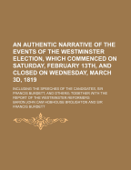 An Authentic Narrative of the Events of the Westminster Election, Which Commenced on Saturday, February 13th, and Closed on Wednesday, March 3D, 1819; Including the Speeches of the Candidates, Sir Francis Burdett, and Others Together with the Report of...