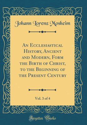 An Ecclesiastical History, Ancient and Modern, Form the Birth of Christ, to the Beginning of the Present Century, Vol. 3 of 4 (Classic Reprint) - Mosheim, Johann Lorenz