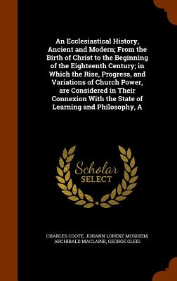 An Ecclesiastical History, Ancient and Modern; From the Birth of Christ to the Beginning of the Eighteenth Century; in Which the Rise, Progress, and Variations of Church Power, are Considered in Their Connexion With the State of Learning and Philosophy, A - Coote, Charles, Sir, and Mosheim, Johann Lorenz, and MacLaine, Archibald