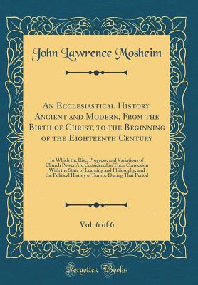 An Ecclesiastical History, Ancient and Modern, from the Birth of Christ, to the Beginning of the Eighteenth Century, Vol. 6 of 6: In Which the Rise, Progress, and Variations of Church Power Are Considered in Their Connexion with the State of Learning and - Mosheim, John Lawrence